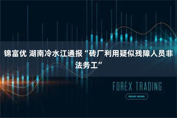 锦富优 湖南冷水江通报“砖厂利用疑似残障人员非法务工”