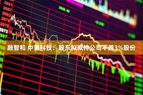 融智和 中重科技：股东拟减持公司不超3%股份