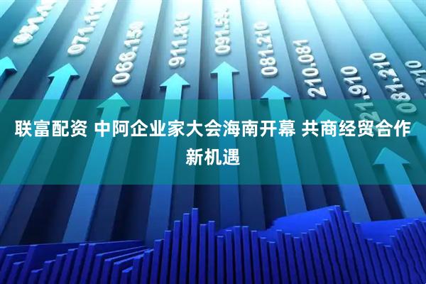 联富配资 中阿企业家大会海南开幕 共商经贸合作新机遇
