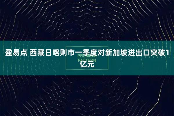 盈易点 西藏日喀则市一季度对新加坡进出口突破1亿元