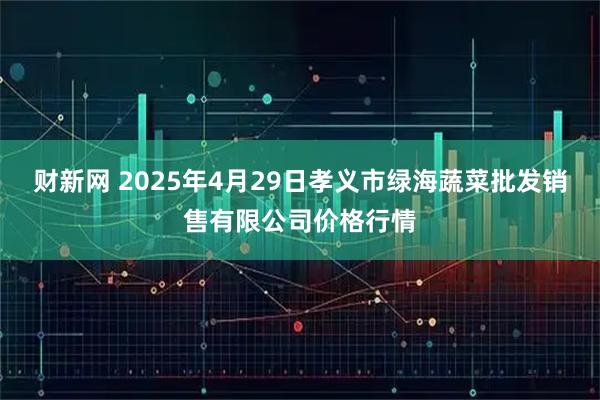 财新网 2025年4月29日孝义市绿海蔬菜批发销售有限公司价格行情