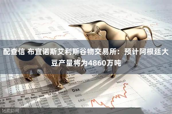 配查信 布宜诺斯艾利斯谷物交易所：预计阿根廷大豆产量将为4860万吨