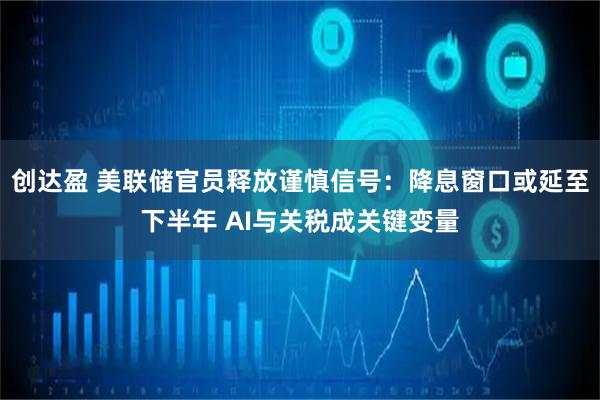 创达盈 美联储官员释放谨慎信号:降息窗口或延至下半年 AI与关税成关键变量