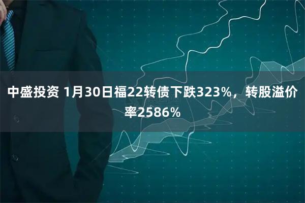 中盛投资 1月30日福22转债下跌323%，转股溢价率2586%