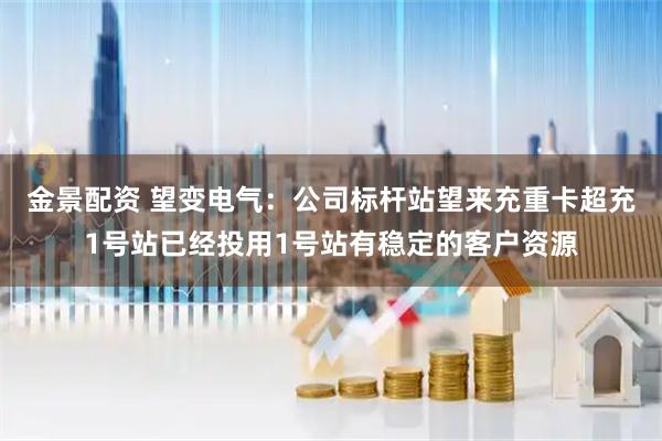 金景配资 望变电气：公司标杆站望来充重卡超充1号站已经投用1号站有稳定的客户资源
