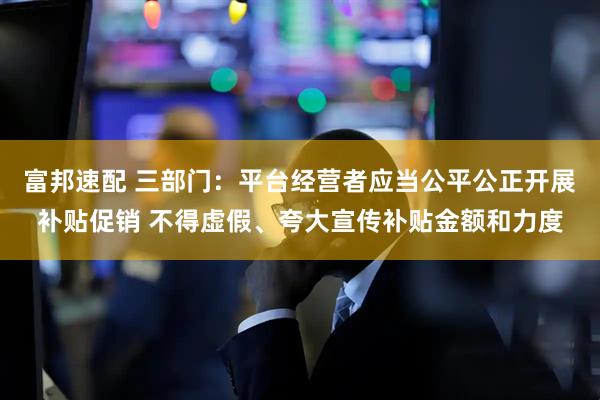 富邦速配 三部门：平台经营者应当公平公正开展补贴促销 不得虚假、夸大宣传补贴金额和力度