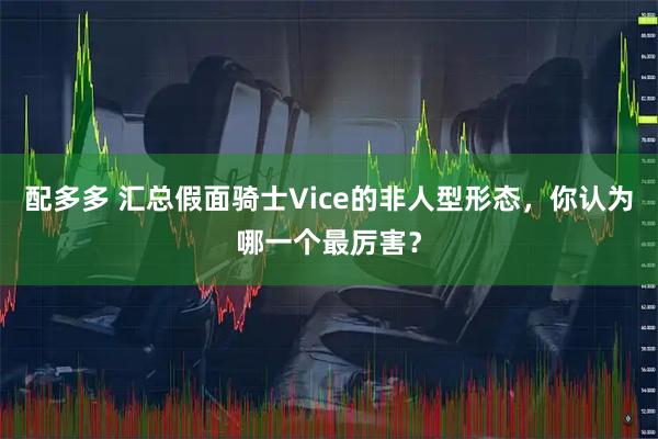 配多多 汇总假面骑士Vice的非人型形态，你认为哪一个最厉害？