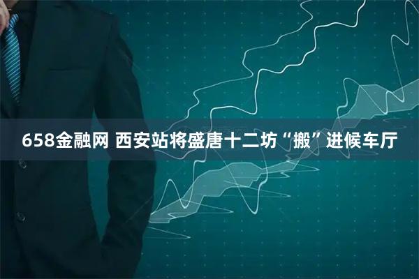658金融网 西安站将盛唐十二坊“搬”进候车厅