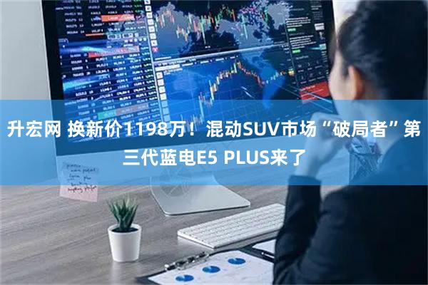 升宏网 换新价1198万!混动SUV市场“破局者”第三代蓝电E5 PLUS来了