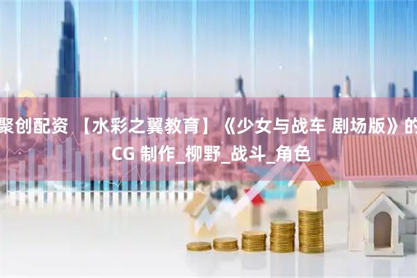 聚创配资 【水彩之翼教育】《少女与战车 剧场版》的 CG 制作_柳野_战斗_角色