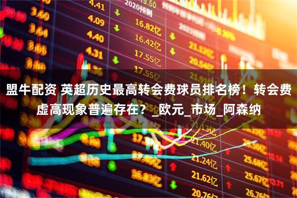 盟牛配资 英超历史最高转会费球员排名榜！转会费虚高现象普遍存在？_欧元_市场_阿森纳