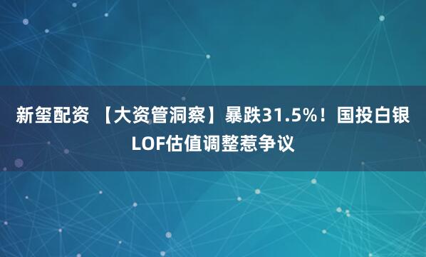 新玺配资 【大资管洞察】暴跌31.5%！国投白银LOF估值调整惹争议