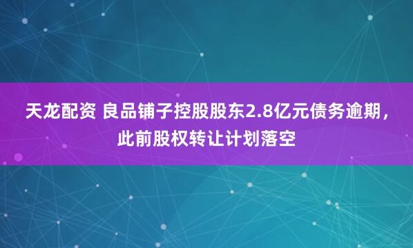 天龙配资 良品铺子控股股东2.8亿元债务逾期，此前股权转让计划落空