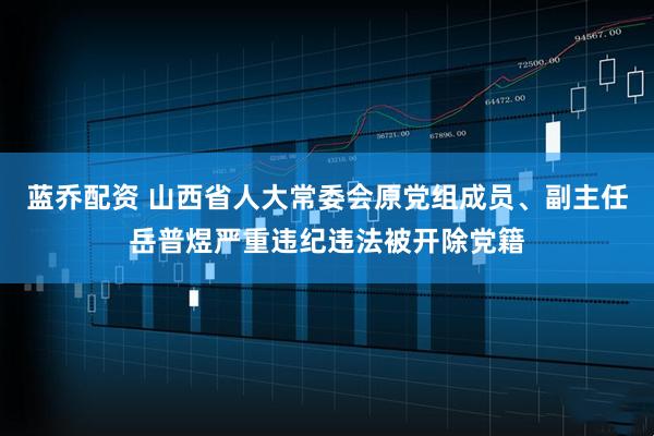 蓝乔配资 山西省人大常委会原党组成员、副主任岳普煜严重违纪违法被开除党籍